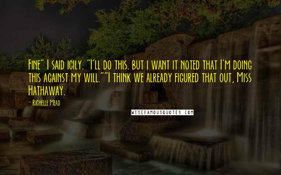 Richelle Mead Quotes: Fine" I said icily. "I'll do this. but i want it noted that I'm doing this against my will.""I think we already figured that out, Miss Hathaway.