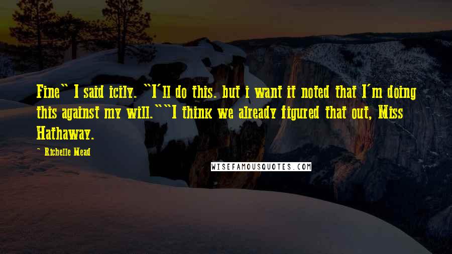 Richelle Mead Quotes: Fine" I said icily. "I'll do this. but i want it noted that I'm doing this against my will.""I think we already figured that out, Miss Hathaway.