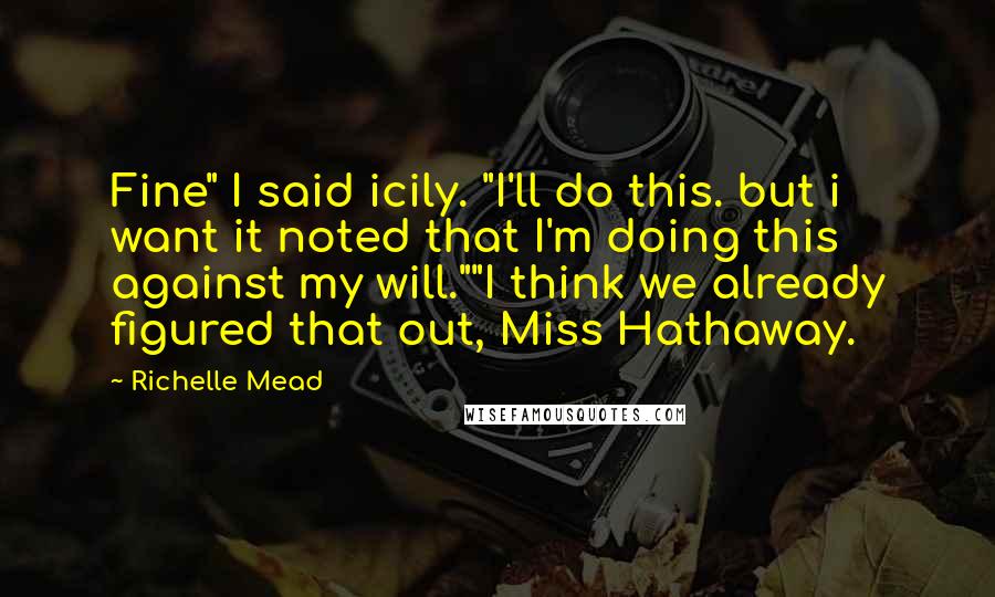 Richelle Mead Quotes: Fine" I said icily. "I'll do this. but i want it noted that I'm doing this against my will.""I think we already figured that out, Miss Hathaway.