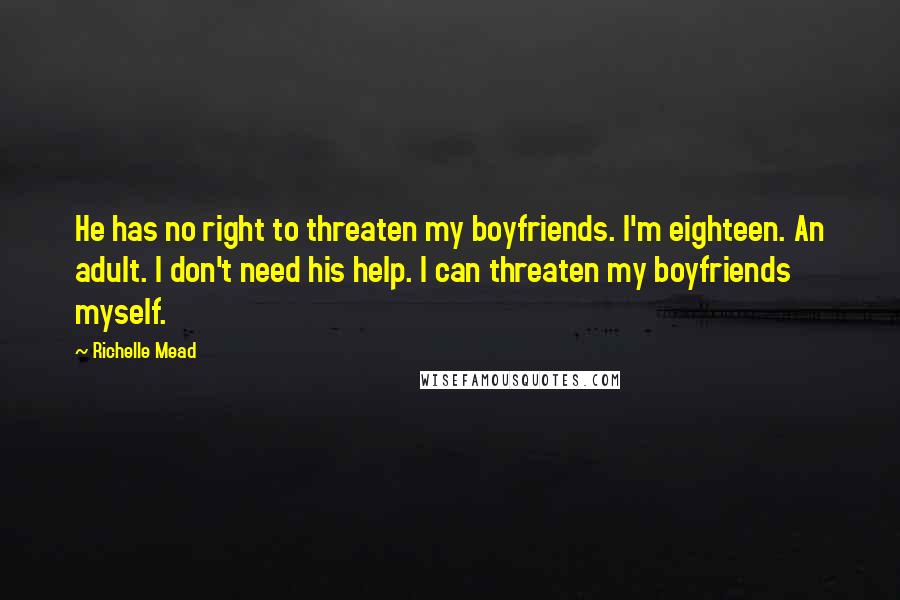 Richelle Mead Quotes: He has no right to threaten my boyfriends. I'm eighteen. An adult. I don't need his help. I can threaten my boyfriends myself.