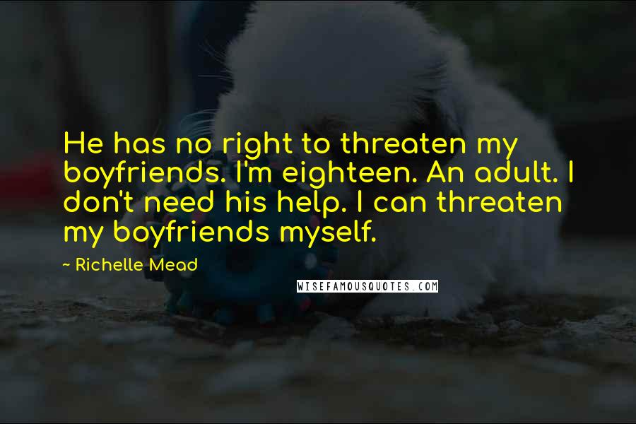 Richelle Mead Quotes: He has no right to threaten my boyfriends. I'm eighteen. An adult. I don't need his help. I can threaten my boyfriends myself.