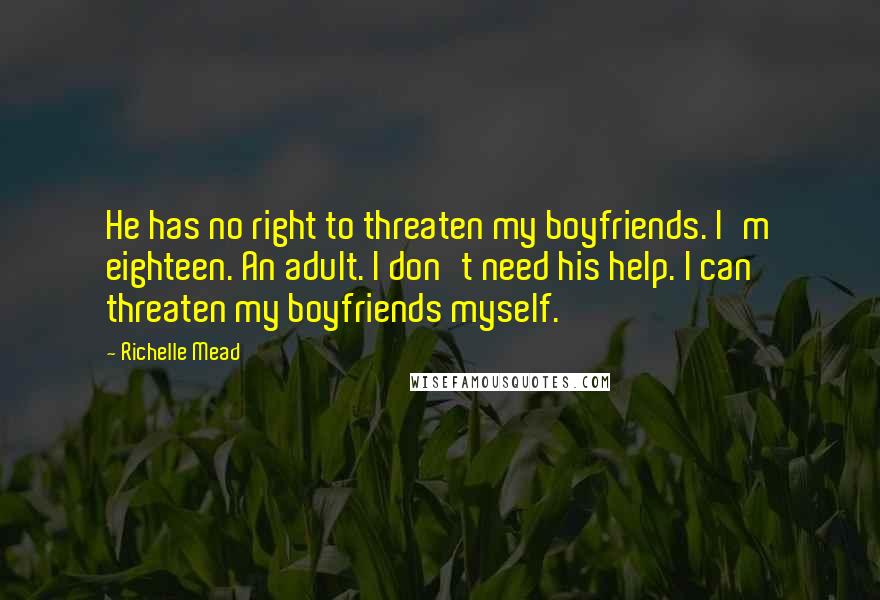 Richelle Mead Quotes: He has no right to threaten my boyfriends. I'm eighteen. An adult. I don't need his help. I can threaten my boyfriends myself.