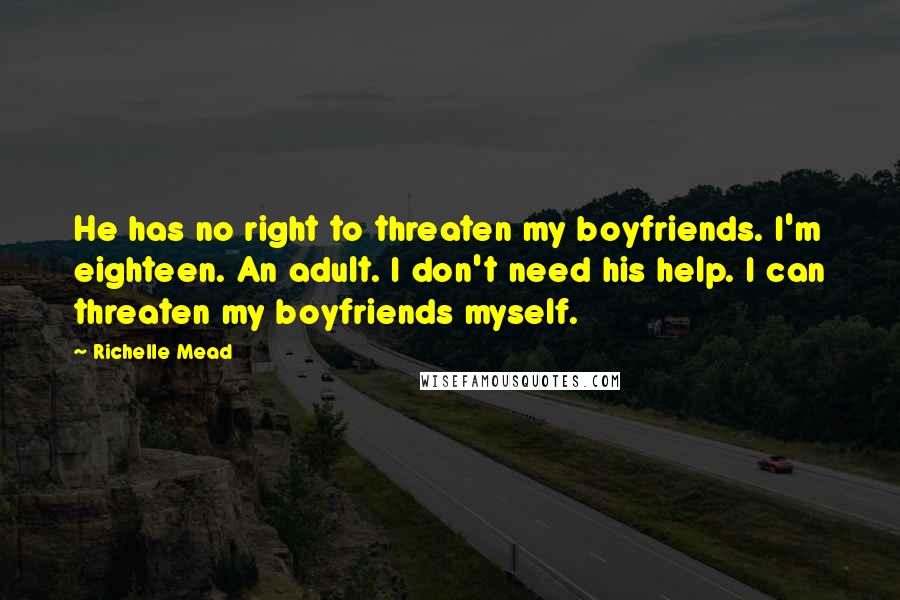 Richelle Mead Quotes: He has no right to threaten my boyfriends. I'm eighteen. An adult. I don't need his help. I can threaten my boyfriends myself.