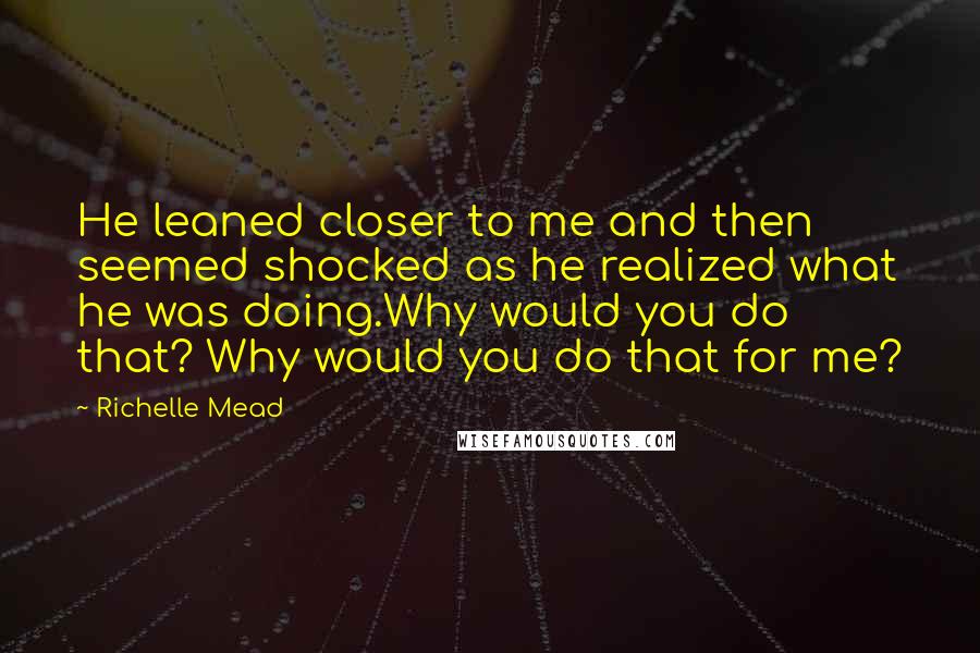 Richelle Mead Quotes: He leaned closer to me and then seemed shocked as he realized what he was doing.Why would you do that? Why would you do that for me?