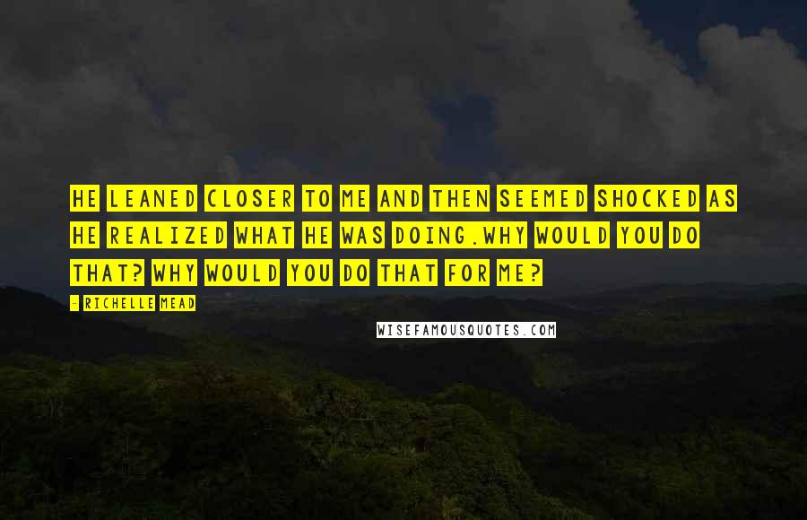 Richelle Mead Quotes: He leaned closer to me and then seemed shocked as he realized what he was doing.Why would you do that? Why would you do that for me?