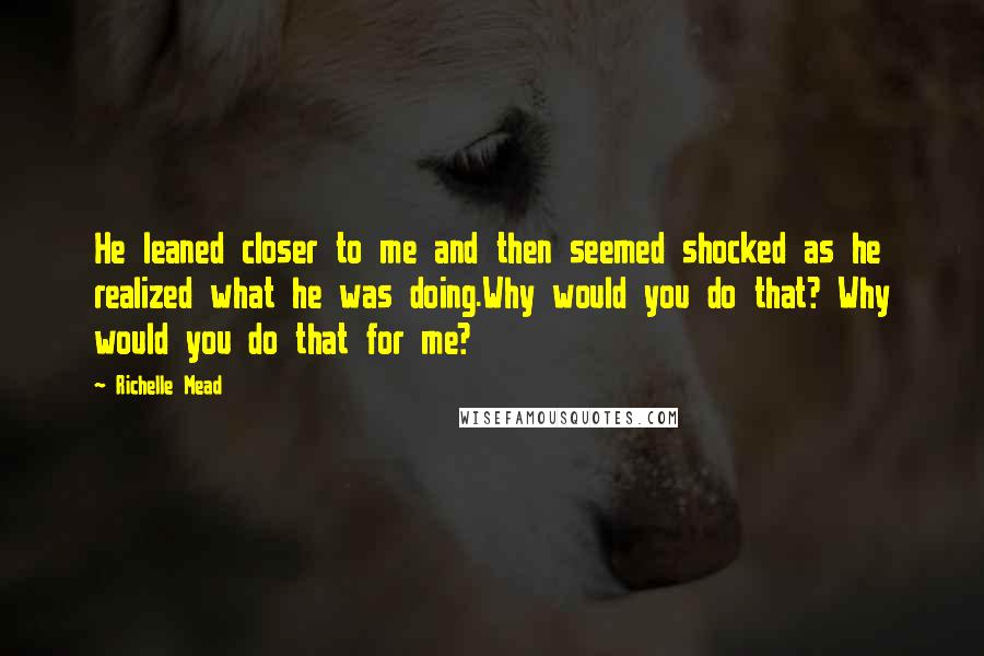 Richelle Mead Quotes: He leaned closer to me and then seemed shocked as he realized what he was doing.Why would you do that? Why would you do that for me?