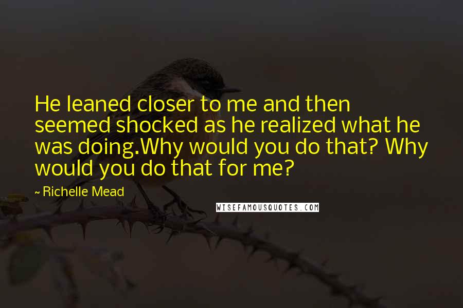 Richelle Mead Quotes: He leaned closer to me and then seemed shocked as he realized what he was doing.Why would you do that? Why would you do that for me?