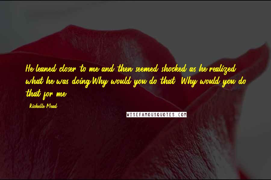 Richelle Mead Quotes: He leaned closer to me and then seemed shocked as he realized what he was doing.Why would you do that? Why would you do that for me?