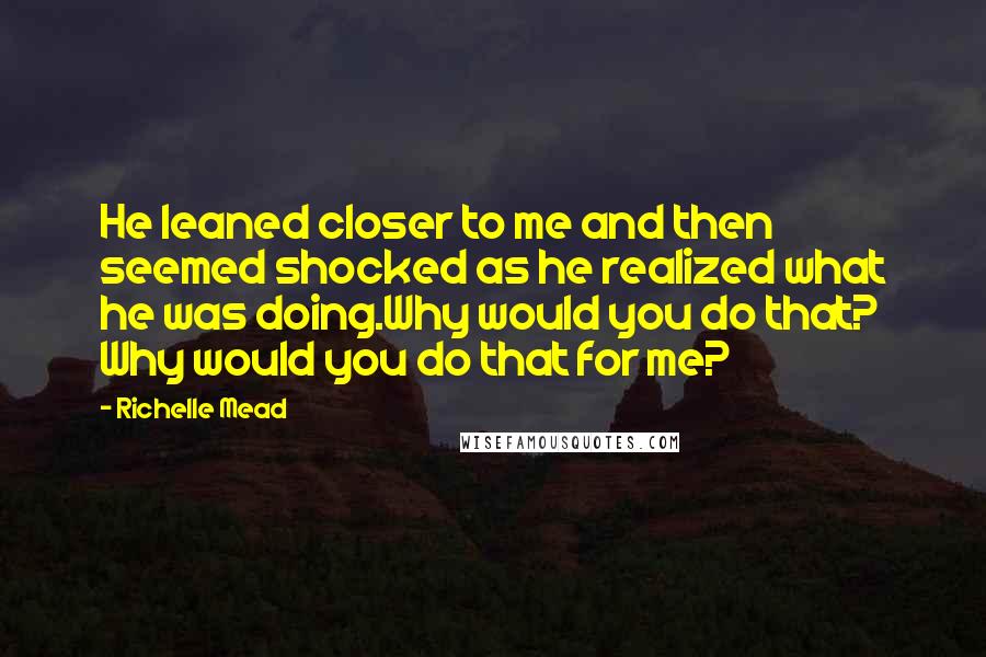 Richelle Mead Quotes: He leaned closer to me and then seemed shocked as he realized what he was doing.Why would you do that? Why would you do that for me?