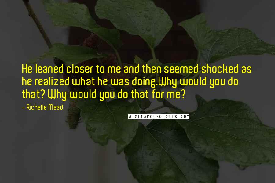 Richelle Mead Quotes: He leaned closer to me and then seemed shocked as he realized what he was doing.Why would you do that? Why would you do that for me?