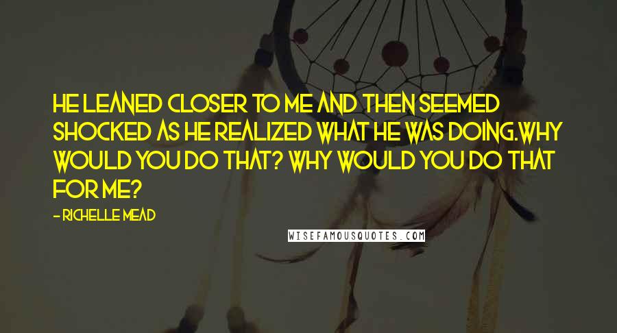 Richelle Mead Quotes: He leaned closer to me and then seemed shocked as he realized what he was doing.Why would you do that? Why would you do that for me?