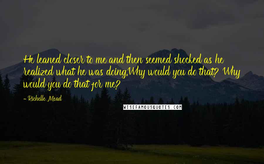 Richelle Mead Quotes: He leaned closer to me and then seemed shocked as he realized what he was doing.Why would you do that? Why would you do that for me?