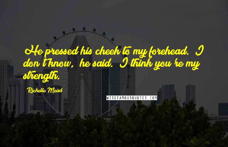Richelle Mead Quotes: He pressed his cheek to my forehead. "I don't know," he said. "I think you're my strength.