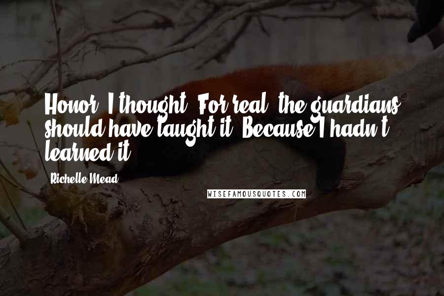 Richelle Mead Quotes: Honor, I thought. For real: the guardians should have taught it. Because I hadn't learned it.