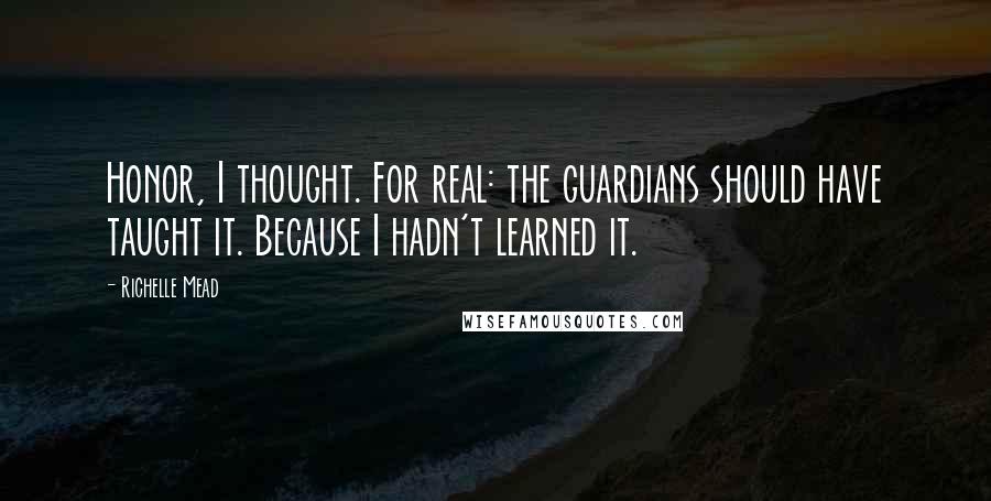 Richelle Mead Quotes: Honor, I thought. For real: the guardians should have taught it. Because I hadn't learned it.