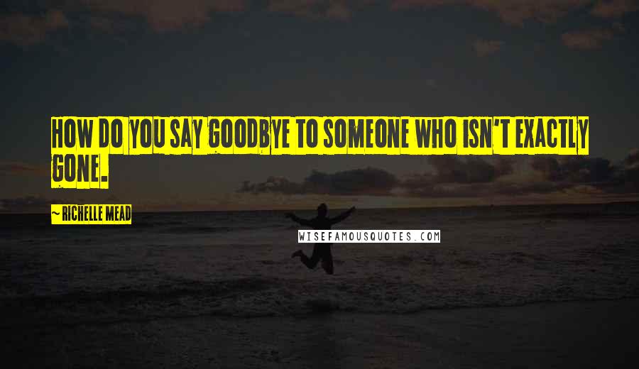 Richelle Mead Quotes: How do you say goodbye to someone who isn't exactly gone.