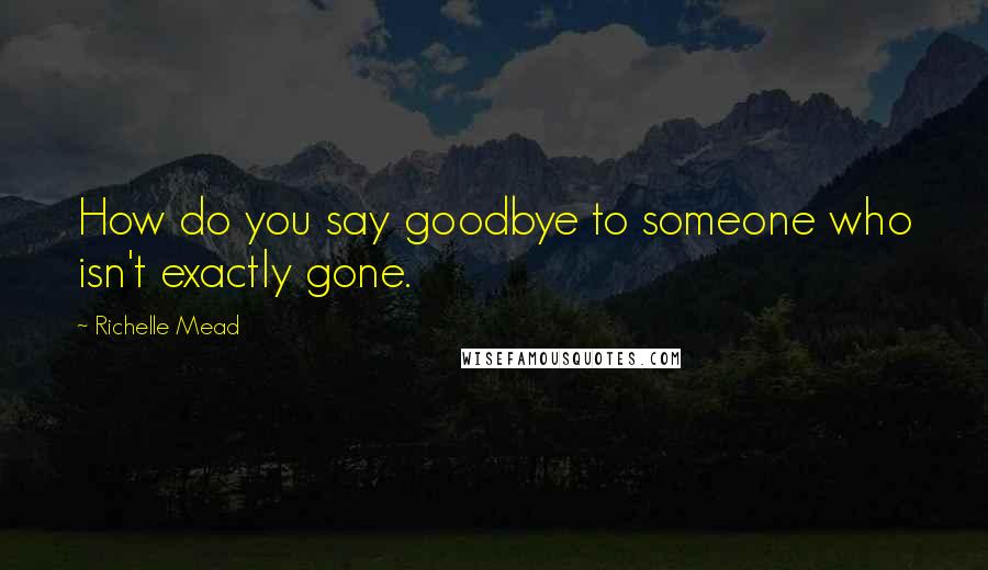 Richelle Mead Quotes: How do you say goodbye to someone who isn't exactly gone.