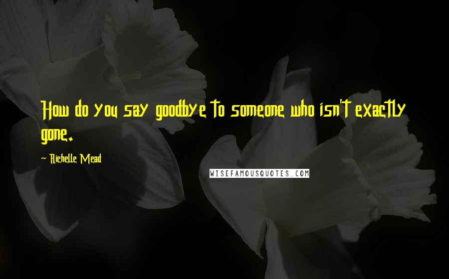 Richelle Mead Quotes: How do you say goodbye to someone who isn't exactly gone.