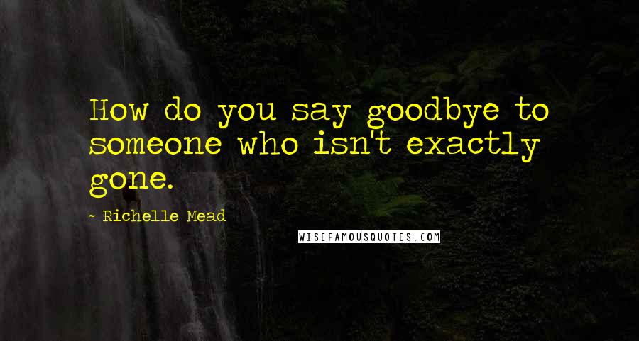 Richelle Mead Quotes: How do you say goodbye to someone who isn't exactly gone.