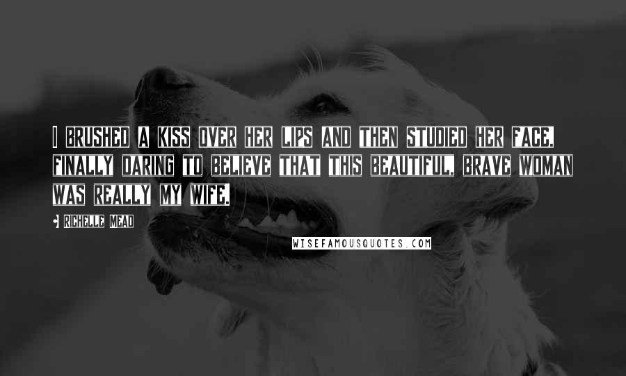 Richelle Mead Quotes: I brushed a kiss over her lips and then studied her face, finally daring to believe that this beautiful, brave woman was really my wife.