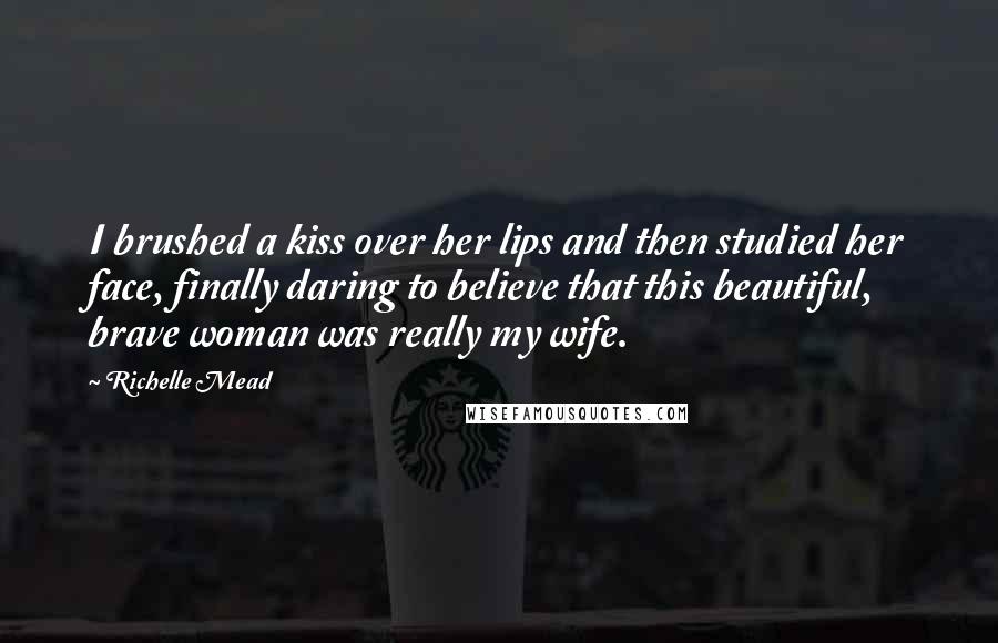 Richelle Mead Quotes: I brushed a kiss over her lips and then studied her face, finally daring to believe that this beautiful, brave woman was really my wife.