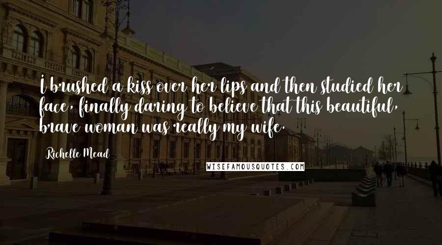 Richelle Mead Quotes: I brushed a kiss over her lips and then studied her face, finally daring to believe that this beautiful, brave woman was really my wife.