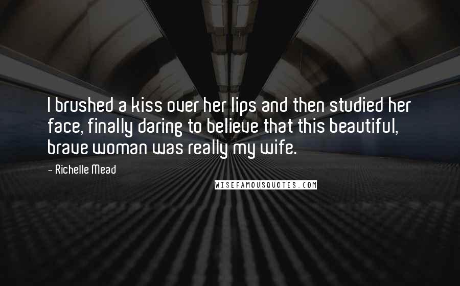 Richelle Mead Quotes: I brushed a kiss over her lips and then studied her face, finally daring to believe that this beautiful, brave woman was really my wife.