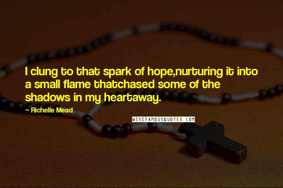 Richelle Mead Quotes: I clung to that spark of hope,nurturing it into a small flame thatchased some of the shadows in my heartaway.