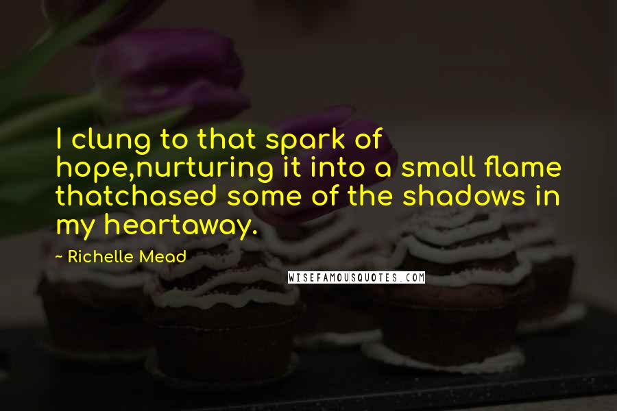 Richelle Mead Quotes: I clung to that spark of hope,nurturing it into a small flame thatchased some of the shadows in my heartaway.