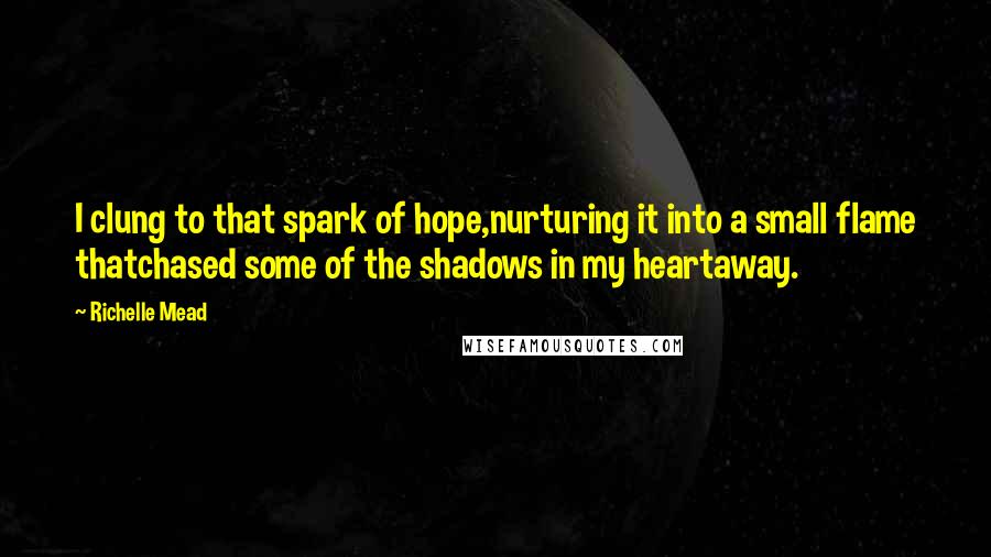 Richelle Mead Quotes: I clung to that spark of hope,nurturing it into a small flame thatchased some of the shadows in my heartaway.