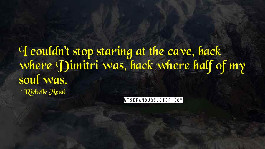 Richelle Mead Quotes: I couldn't stop staring at the cave, back where Dimitri was, back where half of my soul was.