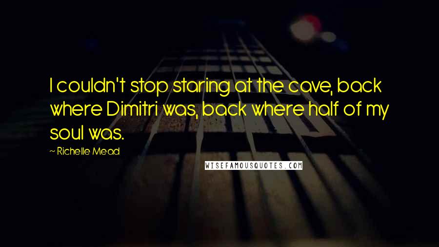Richelle Mead Quotes: I couldn't stop staring at the cave, back where Dimitri was, back where half of my soul was.