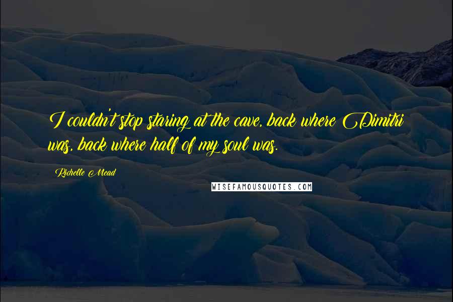 Richelle Mead Quotes: I couldn't stop staring at the cave, back where Dimitri was, back where half of my soul was.