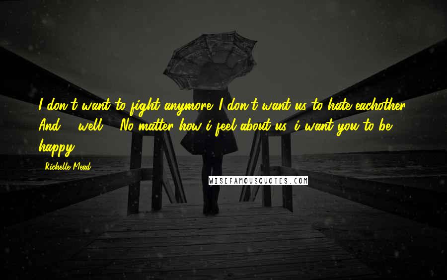 Richelle Mead Quotes: I don't want to fight anymore. I don't want us to hate eachother. And ... well ... No matter how i feel about us, i want you to be happy.