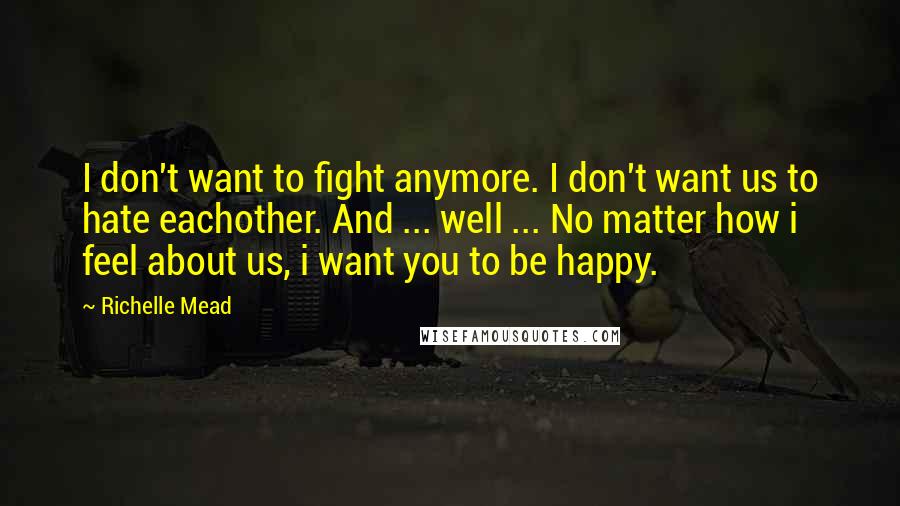 Richelle Mead Quotes: I don't want to fight anymore. I don't want us to hate eachother. And ... well ... No matter how i feel about us, i want you to be happy.
