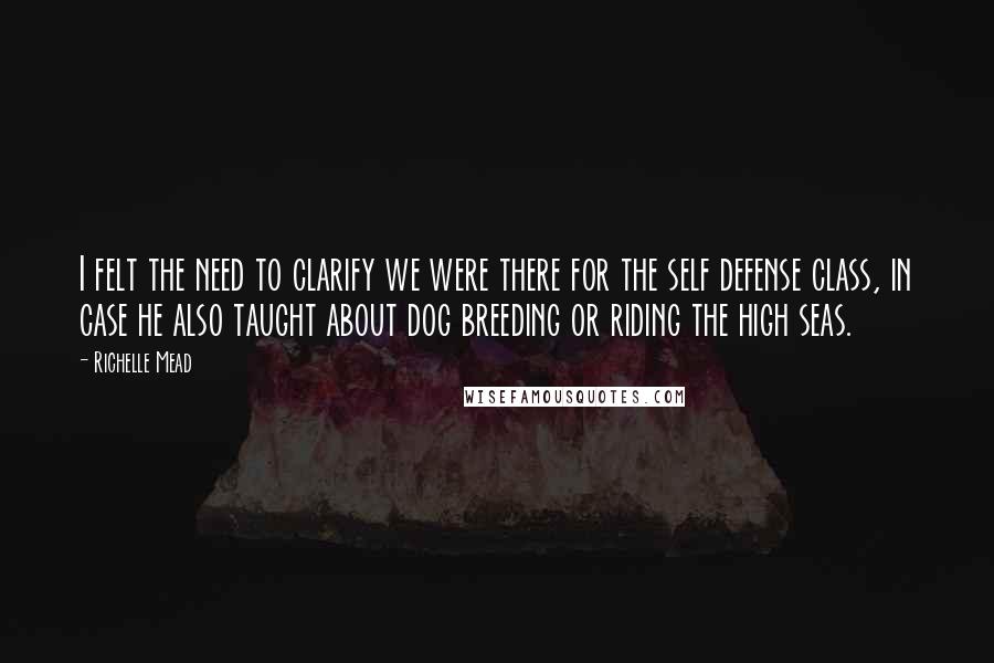 Richelle Mead Quotes: I felt the need to clarify we were there for the self defense class, in case he also taught about dog breeding or riding the high seas.