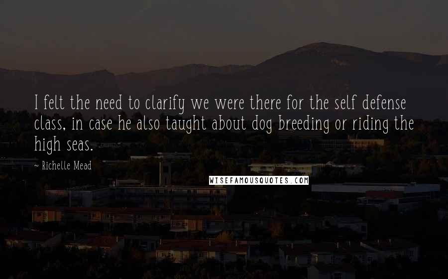 Richelle Mead Quotes: I felt the need to clarify we were there for the self defense class, in case he also taught about dog breeding or riding the high seas.