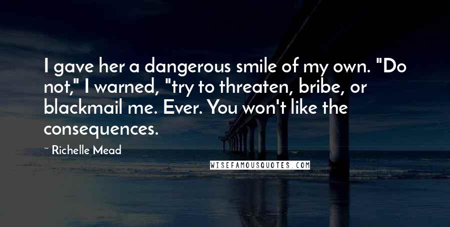 Richelle Mead Quotes: I gave her a dangerous smile of my own. "Do not," I warned, "try to threaten, bribe, or blackmail me. Ever. You won't like the consequences.