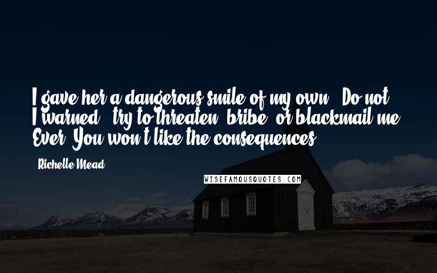 Richelle Mead Quotes: I gave her a dangerous smile of my own. "Do not," I warned, "try to threaten, bribe, or blackmail me. Ever. You won't like the consequences.