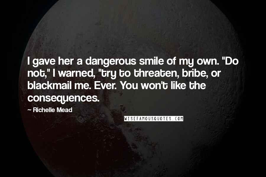 Richelle Mead Quotes: I gave her a dangerous smile of my own. "Do not," I warned, "try to threaten, bribe, or blackmail me. Ever. You won't like the consequences.