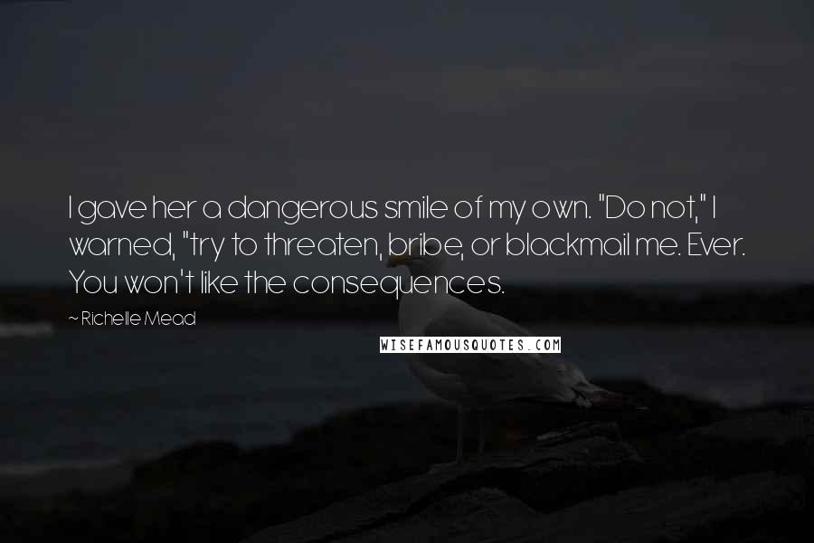 Richelle Mead Quotes: I gave her a dangerous smile of my own. "Do not," I warned, "try to threaten, bribe, or blackmail me. Ever. You won't like the consequences.