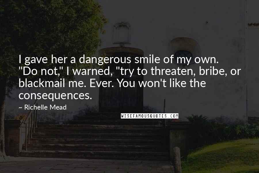Richelle Mead Quotes: I gave her a dangerous smile of my own. "Do not," I warned, "try to threaten, bribe, or blackmail me. Ever. You won't like the consequences.