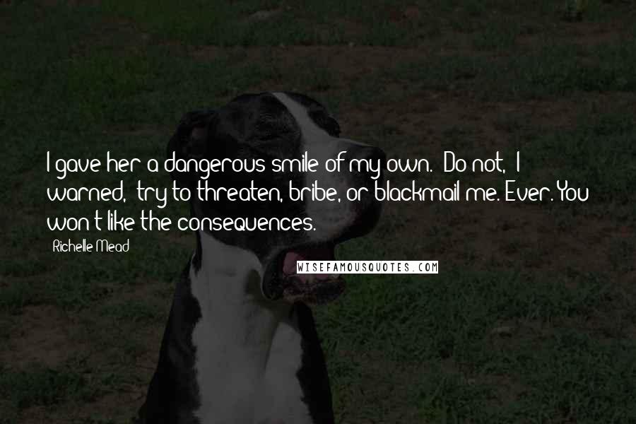 Richelle Mead Quotes: I gave her a dangerous smile of my own. "Do not," I warned, "try to threaten, bribe, or blackmail me. Ever. You won't like the consequences.