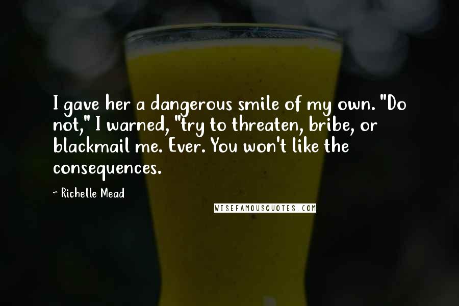 Richelle Mead Quotes: I gave her a dangerous smile of my own. "Do not," I warned, "try to threaten, bribe, or blackmail me. Ever. You won't like the consequences.