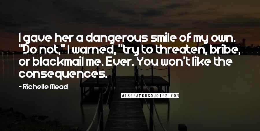 Richelle Mead Quotes: I gave her a dangerous smile of my own. "Do not," I warned, "try to threaten, bribe, or blackmail me. Ever. You won't like the consequences.