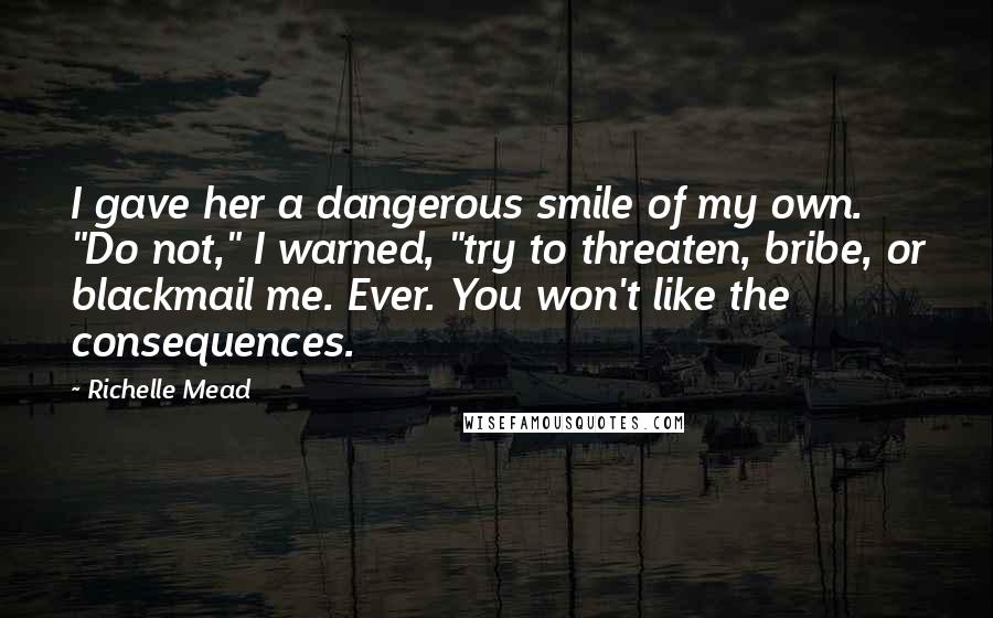Richelle Mead Quotes: I gave her a dangerous smile of my own. "Do not," I warned, "try to threaten, bribe, or blackmail me. Ever. You won't like the consequences.