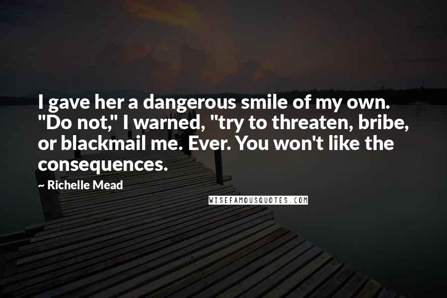 Richelle Mead Quotes: I gave her a dangerous smile of my own. "Do not," I warned, "try to threaten, bribe, or blackmail me. Ever. You won't like the consequences.