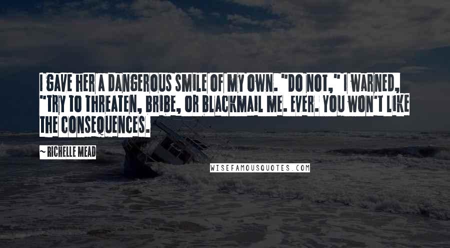 Richelle Mead Quotes: I gave her a dangerous smile of my own. "Do not," I warned, "try to threaten, bribe, or blackmail me. Ever. You won't like the consequences.