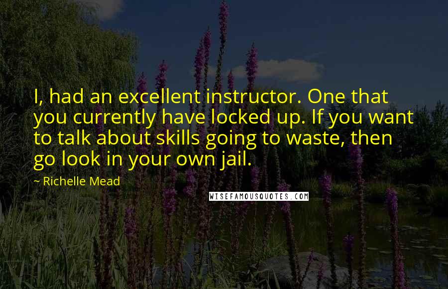 Richelle Mead Quotes: I, had an excellent instructor. One that you currently have locked up. If you want to talk about skills going to waste, then go look in your own jail.