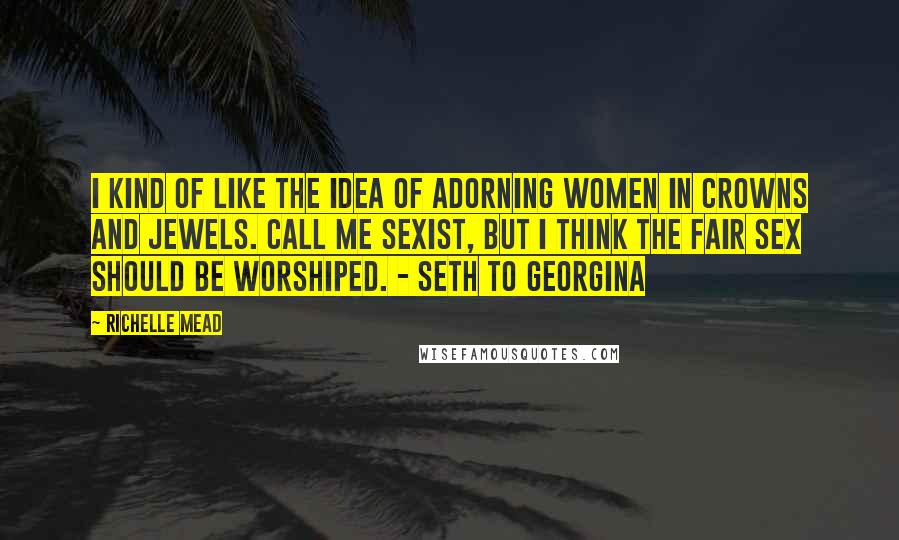 Richelle Mead Quotes: I kind of like the idea of adorning women in crowns and jewels. Call me sexist, but I think the fair sex should be worshiped. - Seth to Georgina
